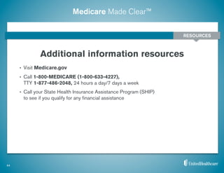 Medicare Made Clear™
•  Visit Medicare.gov
•  Call 1-800-MEDICARE (1-800-633-4227),
TTY 1-877-486-2048, 24 hours a day/7 days a week
•  Call your State Health Insurance Assistance Program (SHIP)
to see if you qualify for any ﬁnancial assistance
Additional information resources
44
RESOURCES
 