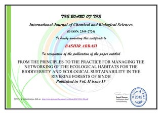 THE BOARD OF THE
International Journal of Chemical and Biological Sciences
(E-ISSN: 2349–2724)
Is hereby awarding this certificate to
BASHIR ABBASI
In recognition of the publication of the paper entitled
FROM THE PRINCIPLES TO THE PRACTICE FOR MANAGING THE
NETWORKING OF THE ECOLOGICAL HABITATS FOR THE
BIODIVERSITY AND ECOLOGICAL SUSTAINABILITY IN THE
RIVERINE FORESTS OF SINDH
Published in Vol. II issue IV
NOTE: For Authentication, click on: http://www.ijcbs.org/Document/Certificate/EXP/CER_106.pdf
 