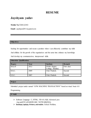 RESUME
Jayshyam yadav
Mobile No:7208122583
Email: -jayshyam2011@gmail.com
Objectives
Seeking for opportunities and secure a position where i can efficiently contribute my skills
And abilities for the growth of the organization and the same time enhance my knowledge
And develop my communication, interpersonal skills.
Education Qualification:
Degree Year Institute Remark
B.Sc.IT 2012 PNDC Degree
College, Mumbai.
First class
H.S.C. 2009 Utter Pradesh. Second
S.S.C. 2007 Utter Pradesh. Second
Project
Submitted project under named “ATM MACHINE TRANSACTION” based on visual basic 6.0
Programming.
IT Skill
 Software Language: C, HTML, VB 6.0, SQL Advenced java
.Asp.net(ETC).(HARDWARE NETWARKING).
 Desktops,Laptops, Printers, and mobile . Solved Problem,
 