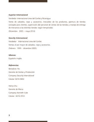 3
Superior Internacional
Vendedor Internacional área del Caribe y Nicaragua
Venta de calzados, ropa y accesorios, mercadeo de los productos, apertura de tiendas
concepto para clientes, supervisión del personal de ventas de las tiendas y manejo de entrega
de mercancía a las distintas tiendas según temporadas.
(Diciembre 2005 – mayo 2014)
Security Internacional
Vendedor Internacional área del Caribe.
Ventas al por mayor de calzados, ropa y accesorios.
(Febrero 1999 - diciembre 2005)
Idiomas:
Español e inglés
Referencias:
Benedicto Ho
Gerente de Ventas y Producción
Company Security International
Celular: 6674-9802
Henry Chu
Gerente de Marca
Company Kenneth Cole
Celular: 6616-3553
 
