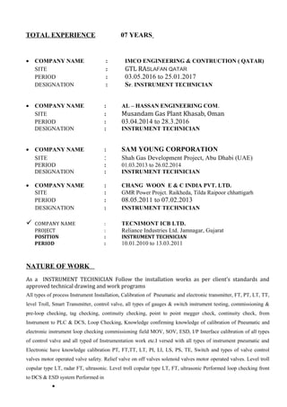 TOTAL EXPERIENCE 07 YEARS
• COMPANY NAME : IMCO ENGINEERING & CONTRUCTION ( QATAR)
SITE : GTL RASLAFAN QATAR
PERIOD : 03.05.2016 to 25.01.2017
DESIGNATION : Sr. INSTRUMENT TECHNICIAN
• COMPANY NAME : AL – HASSAN ENGINEERING COM.
SITE : Musandam Gas Plant Khasab, Oman
PERIOD : 03.04.2014 to 28.3.2016
DESIGNATION : INSTRUMENT TECHNICIAN
• COMPANY NAME : SAM YOUNG CORPORATION
SITE : Shah Gas Development Project, Abu Dhabi (UAE)
PERIOD : 01.03.2013 to 26.02.2014
DESIGNATION : INSTRUMENT TECHNICIAN
• COMPANY NAME : CHANG WOON E & C INDIA PVT. LTD.
SITE : GMR Power Projct. Raikheda, Tilda Raipoor chhattigarh
PERIOD : 08.05.2011 to 07.02.2013
DESIGNATION : INSTRUMENT TECHNICIAN
 COMPANY NAME : TECNIMONT ICB LTD.
PROJECT : Reliance Industries Ltd. Jamnagar, Gujarat
POSITION : INSTRUMENT TECHNICIAN
PERIOD : 10.01.2010 to 13.03.2011
NATURE OF WORK
As a INSTRUMENT TECHNICIAN Follow the installation works as per client’s standards and
approved technical drawing and work programs
All types of process Instrument Installation, Calibration of Pneumatic and electronic transmitter, FT, PT, LT, TT,
level Troll, Smart Transmitter, control valve, all types of gauges & switch instrument testing, commissioning &
pre-loop checking, tag checking, continuity checking, point to point megger check, continuity check, from
Instrument to PLC & DCS, Loop Checking, Knowledge confirming knowledge of calibration of Pneumatic and
electronic instrument loop checking commissioning field MOV, SOV, ESD, I/P Interface calibration of all types
of control valve and all typed of Instrumentation work etc.I versed with all types of instrument pneumatic and
Electronic have knowledge calibration PT, FT,TT, LT, PI, LI, LS, PS, TE, Switch and types of valve control
valves motor operated valve safety. Relief valve on off valves solenoid valves motor operated valves. Level troll
copular type LT, radar FT, ultrasonic. Level troll copular type LT, FT, ultrasonic Performed loop checking front
to DCS & ESD system Performed in
•
 