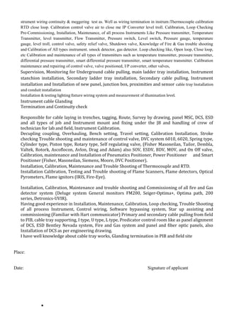 strument wiring continuity & meggering test as. Well as wiring termination in instrum:Thermocouple calibration
RTD close loop. Calibration control valve air to close me IP Converter level troll. Calibration, Loop Checking
Pre-Commissioning, Installation, Maintenance, of all process Instruments Like Pressure transmitter, Temperature
Transmitter, level transmitter, Flow Transmitter, Pressure switch, Level switch, Pressure gauge, temperature
gauge, level troll, control valve, safety relief valve, Shutdown valve, Knowledge of Fire & Gas trouble shooting
and Calibration of All types instrument. smock detector, gas detector. Loop checking like, Open loop, Close loop,
etc Calibration and maintenance of all types of transmitters such as temperature transmitter, pressure transmitter,
differential pressure transmitter, smart differential pressure transmitter, smart temperature transmitter. Calibration
maintenance and repairing of control valve, valve positioned, I/P converter, other valves,
Supervision, Monitoring for Underground cable pulling, main ladder tray installation, Instrument
stanchion installation, Secondary ladder tray installation, Secondary cable pulling, Instrument
installation and Installation of new panel, junction box, proximities and sensor cable tray Installation
and conduit installation
Installation & testing lighting fixture wiring system and measurement of illumination level.
Instrument cable Glanding
Termination and Continuity check
Responsible for cable laying in trenches, tagging, Route, Survey by drawing, panel MSC, DCS, ESD
and all types of job and Instrument mount and fixing under the JB and handling of crew of
technician for lab and field, Instrument Calibration.
Decupling coupling, Overhauling, Bench setting, Travel setting, Calibration Installation, Stroke
checking Trouble shooting and maintenance of control valve, DVC system 6010, 6020, Spring type,
Cylinder type, Piston type, Rotary type, Self regulating valve, (Fisher Masoneilan, Tailor, Dembla,
Valtek, Rotork, Ascoflocon, Avlon, Drag and Adam) also SOV, ESDV, BDV, MOV, and On Off valve,
Calibration, maintenance and Installation of Pneumatics Positioner, Power Positioner and Smart
Positioner (Fisher, Masoneilan, Siemens, Moore, DVC Positioner).
Installation, Calibration, Maintenance and Trouble Shooting of Thermocouple and RTD.
Installation Calibration, Testing and Trouble shooting of Flame Scanners, Flame detectors, Optical
Pyrometers, Flame ignitors (IRIS, Fire-Eye).
Installation, Calibration, Maintenance and trouble shooting and Commissioning of all fire and Gas
detector system (Deluge system General monitors FM200, Seiger-Optima+, Optima path, 200
series, Detronics-UVIR).
Having good experience in Installation, Maintenance, Calibration, Loop checking, Trouble Shooting
of all process Instrument, Control wiring, Software bypassing system, Star up assisting and
commissioning (Familiar with Hart communicator) Primary and secondary cable pulling from field
to PIB, cable tray supporting, I type, U type, L type, Predicator control room like as panel alignment
of DCS, ESD Bentley Nevada system, Fire and Gas system and panel and fiber optic panels, also
Installation of DCS as per engineering drawing.
I have well knowledge about cable tray works, Glanding termination in PIB and field site
Place:
Date: Signature of applicant
•
 