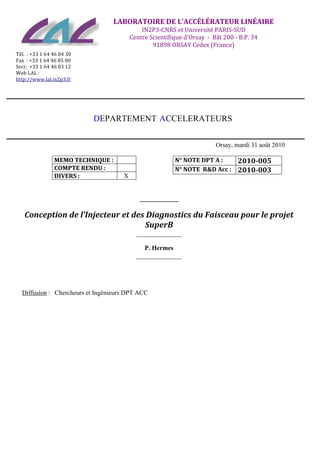   	
  
	
  
	
  
	
  
	
  
	
   	
   	
   	
  
	
  
	
  
LABORATOIRE	
  DE	
  L'ACCÉLÉRATEUR	
  LINÉAIRE	
  
IN2P3-­‐CNRS	
  et	
  Université	
  PARIS-­‐SUD	
  
Centre	
  Scientifique	
  d'Orsay	
  	
  -­‐	
  	
  Bât	
  200	
  -­‐	
  B.P.	
  34	
  
91898	
  ORSAY	
  Cedex	
  (France)	
  
	
  Tél.	
  	
  :	
  +33	
  1	
  64	
  46	
  84	
  30	
  
Fax	
  	
  :	
  +33	
  1	
  64	
  46	
  85	
  00	
  
Secr.	
  	
  +33	
  1	
  64	
  46	
  83	
  12	
  
Web	
  LAL	
  :	
  
http://www.lal.in2p3.fr
	
  
	
  
	
  
	
  
	
  
	
  
DEPARTEMENT ACCELERATEURS
Orsay, mardi 31 août 2010
MEMO	
  TECHNIQUE	
  :	
  
COMPTE	
  RENDU	
  :
DIVERS	
  : X
N°	
  NOTE	
  DPT	
  A	
  : 2010-­005
N°	
  NOTE	
  	
  R&D	
  Acc	
  :	
  	
   2010-­003	
  
____________
Conception	
  de	
  l’Injecteur	
  et	
  des	
  Diagnostics	
  du	
  Faisceau	
  pour	
  le	
  projet	
  
SuperB
______________
P. Hermes
______________
Diffusion : Chercheurs et Ingénieurs DPT ACC
	
  
 