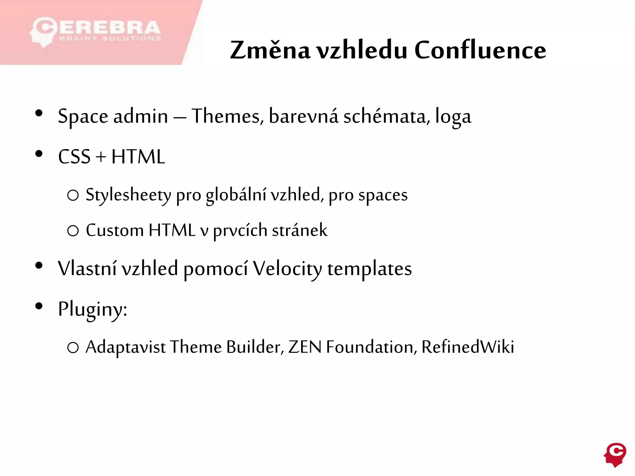 Změna vzhledu Confluence
• Space admin– Themes, barevná schémata, loga
• CSS + HTML
o Stylesheety pro globální vzhled, pro spaces
o Custom HTML v prvcích stránek
• Vlastní vzhledpomocí Velocity templates
• Pluginy:
o Adaptavist Theme Builder, ZENFoundation, RefinedWiki
 