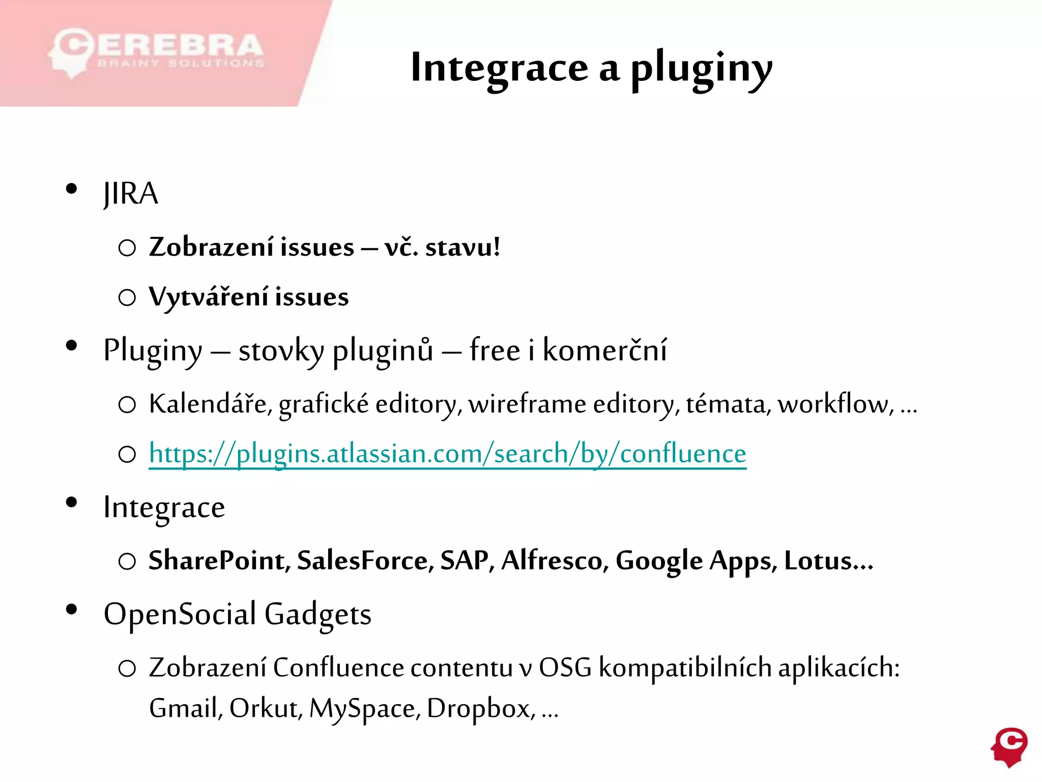 Integrace a pluginy
• JIRA
o Zobrazeníissues–vč. stavu!
o Vytvářeníissues
• Pluginy–stovkypluginů–freeikomerční
o Kalendáře,grafickéeditory,wireframeeditory,témata,workflow,…
o https://plugins.atlassian.com/search/by/confluence
• Integrace
o SharePoint,SalesForce,SAP, Alfresco,GoogleApps,Lotus…
• OpenSocial Gadgets
o ZobrazeníConfluencecontentuv OSG kompatibilníchaplikacích:
Gmail,Orkut,MySpace,Dropbox,…
 