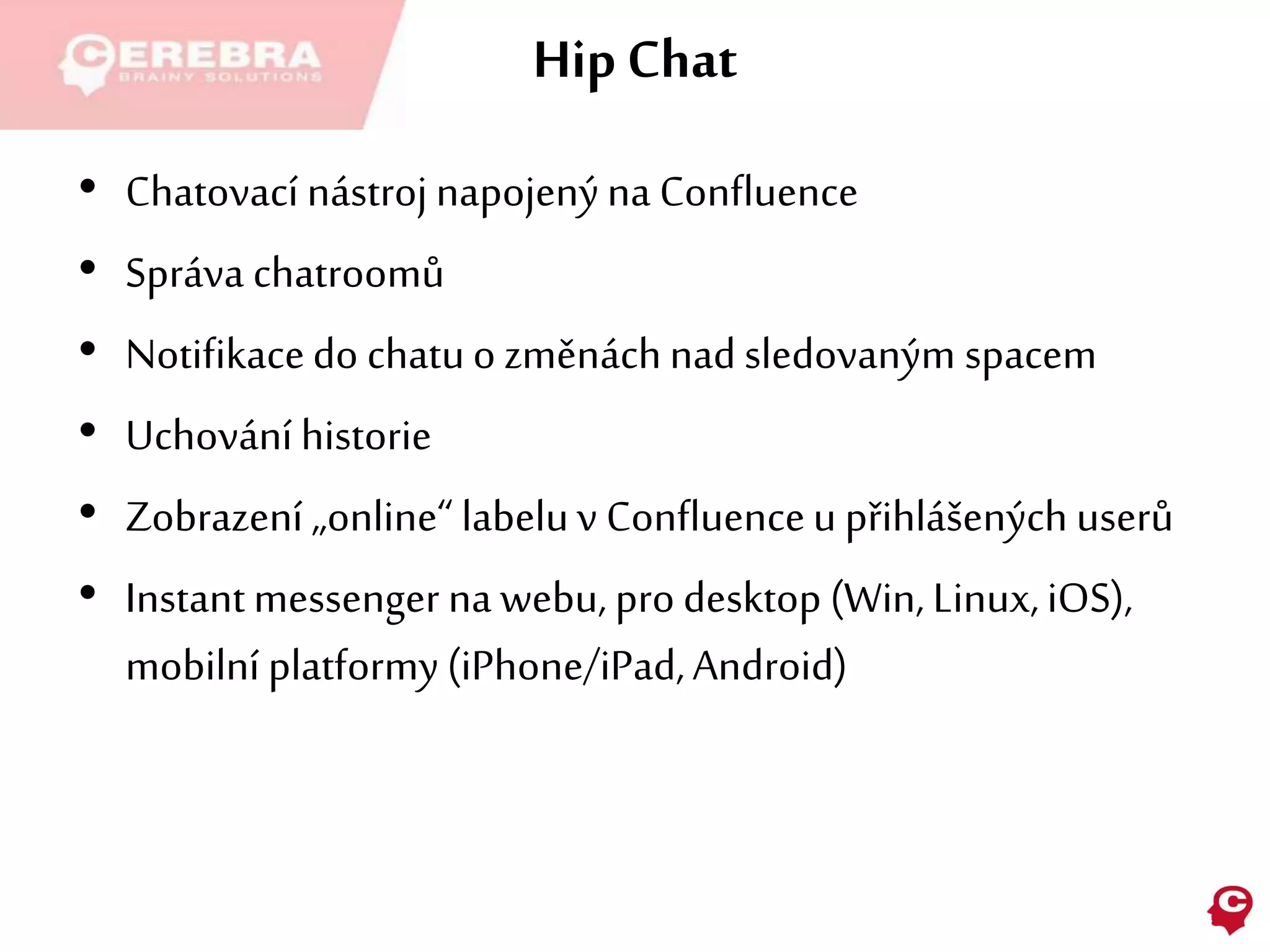 Hip Chat
• Chatovací nástroj napojenýna Confluence
• Správa chatroomů
• Notifikacedo chatuo změnáchnad sledovaným spacem
• Uchování historie
• Zobrazení „online“ labeluv Confluenceu přihlášených userů
• Instantmessenger na webu, pro desktop (Win, Linux,iOS),
mobilní platformy(iPhone/iPad,Android)
 