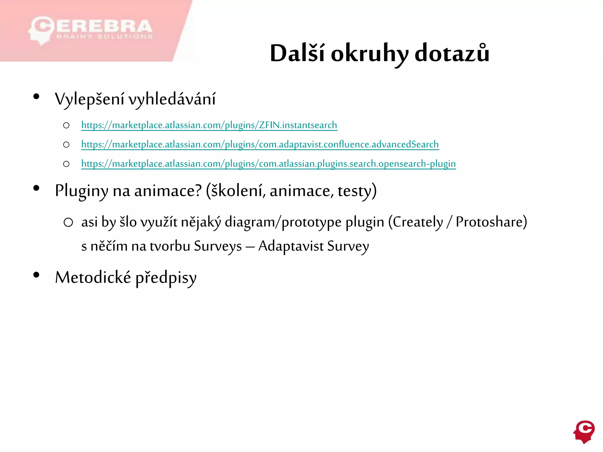 Další okruhy dotazů
• Vylepšení vyhledávání
o https://marketplace.atlassian.com/plugins/ZFIN.instantsearch
o https://marketplace.atlassian.com/plugins/com.adaptavist.confluence.advancedSearch
o https://marketplace.atlassian.com/plugins/com.atlassian.plugins.search.opensearch-plugin
• Pluginy na animace?(školení, animace, testy)
o asi by šlo využít nějaký diagram/prototype plugin (Creately / Protoshare)
s něčím na tvorbu Surveys – Adaptavist Survey
• Metodické předpisy
 