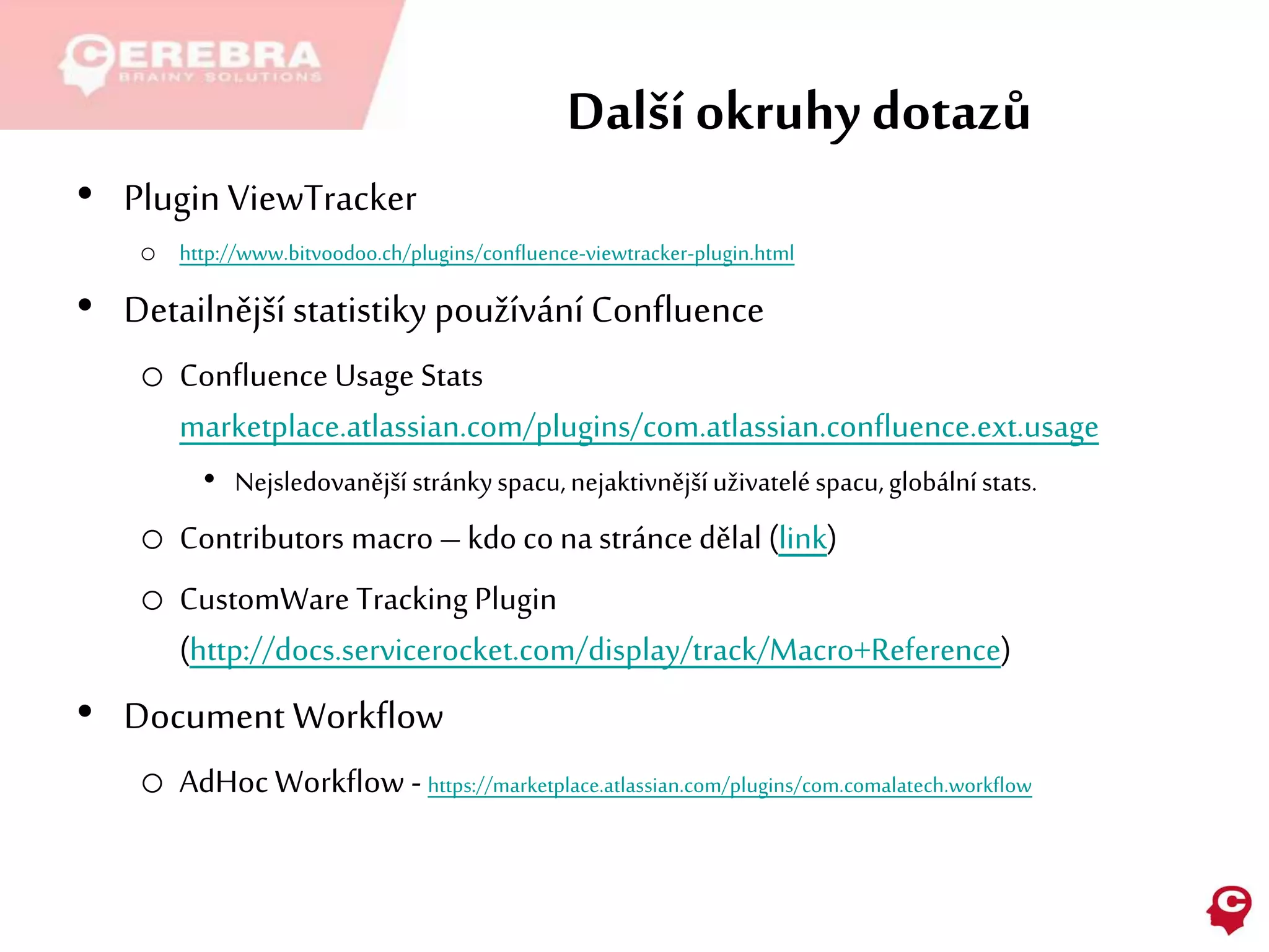 Další okruhy dotazů
• Plugin ViewTracker
o http://www.bitvoodoo.ch/plugins/confluence-viewtracker-plugin.html
• Detailnější statistikypoužívání Confluence
o Confluence Usage Stats
marketplace.atlassian.com/plugins/com.atlassian.confluence.ext.usage
• Nejsledovanější stránkyspacu,nejaktivnějšíuživateléspacu,globálnístats.
o Contributors macro–kdo co na stránce dělal (link)
o CustomWare Tracking Plugin
(http://docs.servicerocket.com/display/track/Macro+Reference)
• Document Workflow
o AdHoc Workflow - https://marketplace.atlassian.com/plugins/com.comalatech.workflow
 