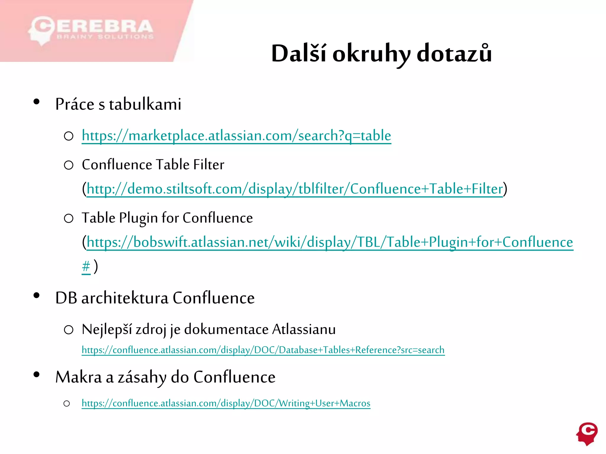 Další okruhy dotazů
• Práce s tabulkami
o https://marketplace.atlassian.com/search?q=table
o Confluence Table Filter
(http://demo.stiltsoft.com/display/tblfilter/Confluence+Table+Filter)
o Table Plugin for Confluence
(https://bobswift.atlassian.net/wiki/display/TBL/Table+Plugin+for+Confluence
# )
• DB architektura Confluence
o Nejlepší zdroj je dokumentace Atlassianu
https://confluence.atlassian.com/display/DOC/Database+Tables+Reference?src=search
• Makraa zásahy do Confluence
o https://confluence.atlassian.com/display/DOC/Writing+User+Macros
 