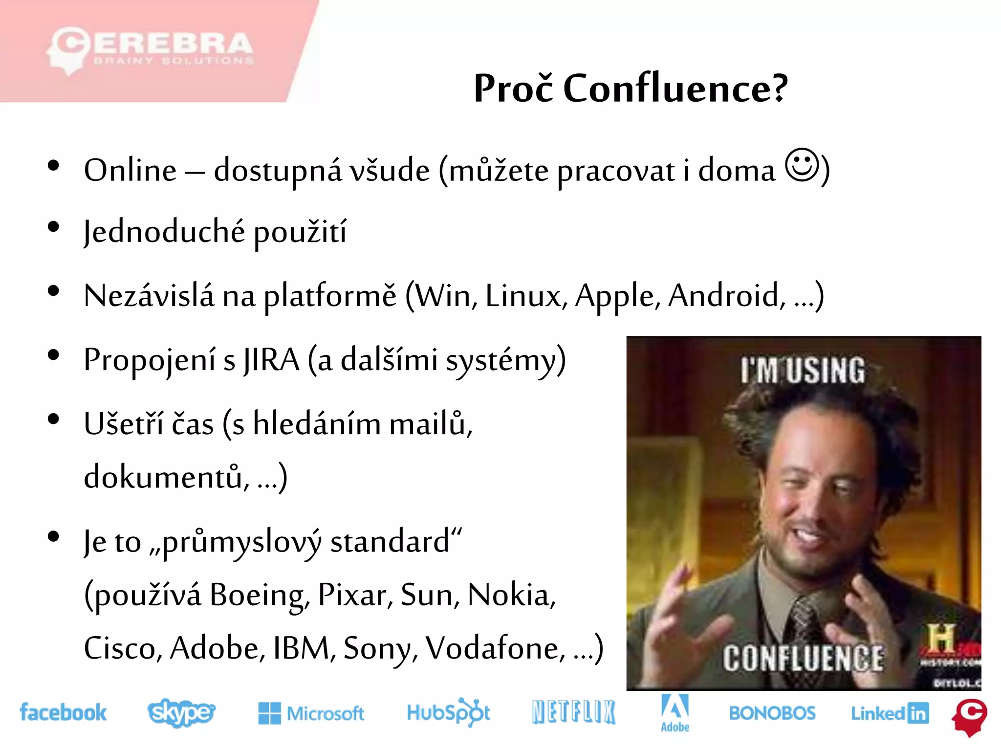 PročConfluence?
• Online– dostupná všude (můžetepracovat i doma )
• Jednoduché použití
• Nezávislá na platformě (Win, Linux, Apple, Android, …)
• Propojenís JIRA (a dalšímisystémy)
• Ušetří čas (s hledánímmailů,
dokumentů,…)
• Je to „průmyslový standard“
(používá Boeing, Pixar, Sun, Nokia,
Cisco, Adobe, IBM,Sony, Vodafone, …)
 