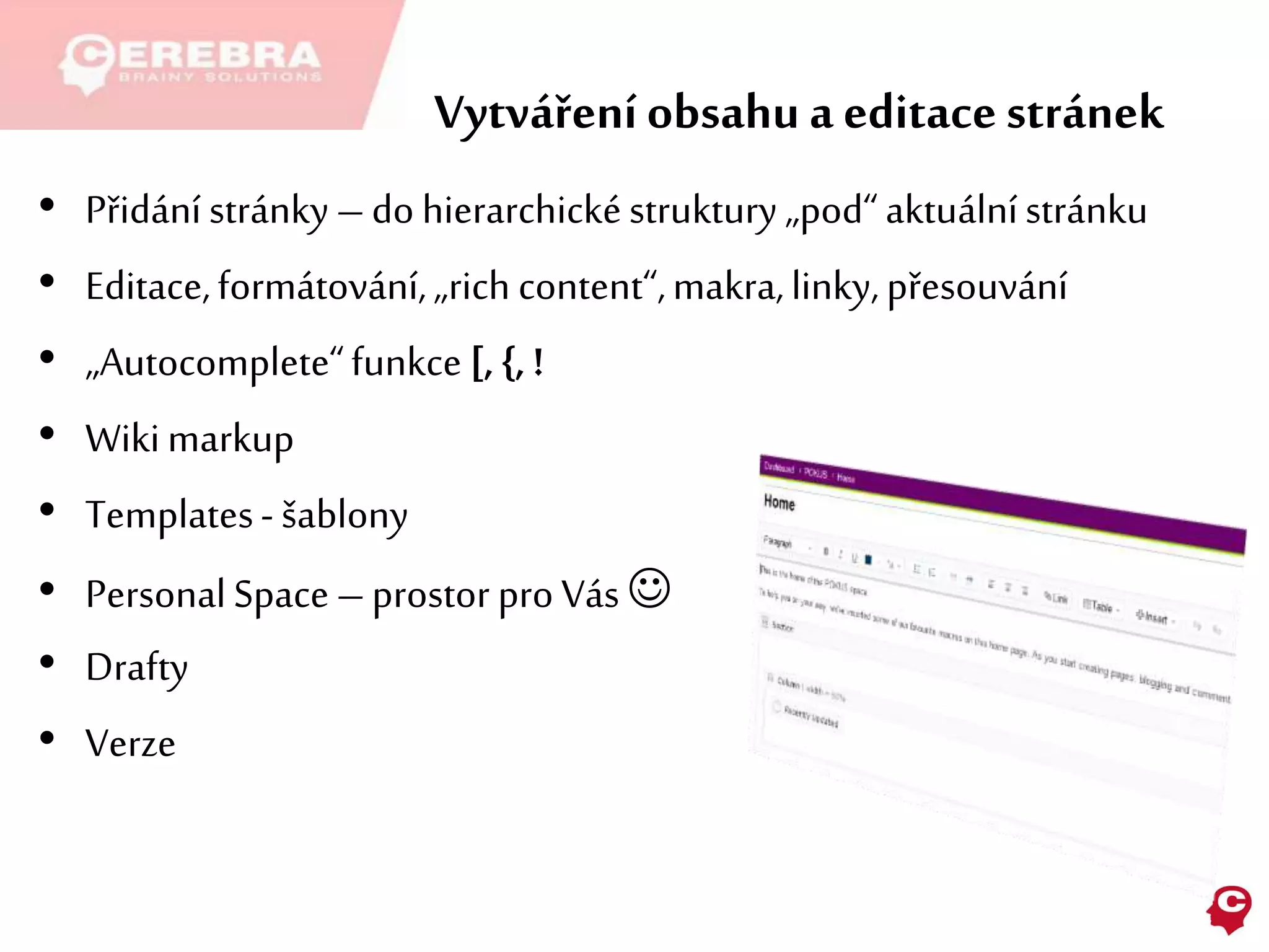 Vytváření obsahu a editacestránek
• Přidání stránky –do hierarchickéstruktury „pod“aktuálnístránku
• Editace,formátování,„rich content“,makra,linky,přesouvání
• „Autocomplete“funkce [,{,!
• Wikimarkup
• Templates-šablony
• PersonalSpace –prostor pro Vás 
• Drafty
• Verze
 