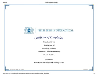 9/3/2014 Course Completion Certificate
https://pmintl-lcec.lrn.com/app/certificate2/ViewCertificate?selectedUserID=13020850&certificate_id=79385943 1/1
ETH212-a72enIE - V. 103602 79385943
This will certify that
Hafiz Farasat Ali
successfully completed
Resolving Conflicts of Interest
on June 20, 2014.
Certified by
Philip Morris International E-Training Centre
 