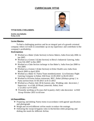CURRICULUM VITAE
TITUS NOEL CHELLAKKEN.
Mobile: 055-6983284
Dubai, U.A.E
Carrier Objective:-
To find a challenging position and be an integral part of a growth oriented
company where in I wish to consolidate up on my experience and contribute to the
company’s profitability.
Work Experience
 Worked as a Baker (Cake Section) in Swiss Bakers, India from July 2006 to
Jan 2007.
 Worked as a Commi 3 (Cake Section) in Shiva’s Industrial Catering, India
from Feb 2007 to Dec 2007.
 Worked as a Cake Section incharge in Sun Baker’s, India from Jan 2008 to
Feb 2009.
 Worked as a Commi 1 (Cake Section) in Ocher Health care, India from
March 2009 to April 2010.
 Worked as a Baker & Pastry Team member(commi 1) in Emirates Flight
Catering Company in Dubai, UAE from 12-05-2010 to 06-03-2013
 Worked in Al Forno Italian restaurant, MCC , Dubai (Alshaya group ) in
Pasta section from 31-03-2013 to 8-11-2013
 Worked as a Pastry chef, 3D & Custom cake, Wedding cake decorator /
Supervisor in a Café, Al Wasal, jumeriah, Dubai, from
1-12-2013 to 9-9-2015
 Presently working as Ex sous chef in pastry chef/ cake decorator in HAZ
Group October 2015 to till now
Job Responsibilities:-
 Preparing and dishing Pastry items in accordance with agreed specification
and photograph.
 Weigh and record different airline meals to reduce the wastage.
 Following the recipe & hygiene rules in the kitchen while preparing and
dishing the meals for different Airline.
 
