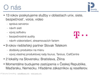 IP Security Consulting :: sales@ipsec.info :: www.ipsec.info
O nás
• 13 rokov poskytujeme služby v oblastiach unix, siete,
bezpečnosť, voice, video
- správa serverov
- návrh sietí
- vývoj softvéru
- bezpečnostné audity
- návrh videoriešení, streamovacích fariem
• 9 rokov riešiteľský partner Slovak Telekom
- dodávky produktov na mieru
- vývoj vlastnej produktovej rady Isurus, Tarsius, CallCentre
• 2 lokality na Slovensku: Bratislava, Žilina
• Momentálne budujeme zastúpenia v Českej Republike,
Maďarsku, Nemecku. Hľadáme zákazníkov aj resellerov.
 