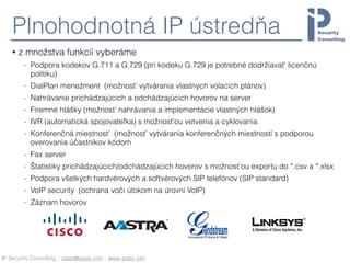 IP Security Consulting :: sales@ipsec.info :: www.ipsec.info
Plnohodnotná IP ústredňa
• z množstva funkcií vyberáme
- Podpora kodekov G.711 a G.729 (pri kodeku G.729 je potrebné dodržiavať licenčnú
politiku)
- DialPlan menežment (možnosť vytvárania vlastných volacích plánov)
- Nahrávanie prichádzajúcich a odchádzajúcich hovorov na server
- Firemné hlášky (možnosť nahrávania a implementácie vlastných hlášok)
- IVR (automatická spojovateľka) s možnosťou vetvenia a cyklovania
- Konferenčná miestnosť (možnosť vytvárania konferenčných miestností s podporou
overovania účastníkov kódom
- Fax server
- Štatistiky prichádzajúcich/odchádzajúcich hovorov s možnosťou exportu do *.csv a *.xlsx
- Podpora všetkých hardvérových a softvérových SIP telefónov (SIP standard)
- VoIP security (ochrana voči útokom na úrovni VoIP)
- Záznam hovorov 
 
 
 
 