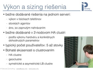 IP Security Consulting :: sales@ipsec.info :: www.ipsec.info
Výkon a sizing riešenia
• bežne dodávané riešenia na jednom serveri:
- výkon v tisíckach telefónov
- stovkách agentov
- áno, so zapnutým nahrávaním
• bežne dodávané v 2-nodovom HA clustri
- podľa výkonu hardvéru a konkrétnych 
dohodnutých parametrov
• typický počet používateľov: 5 až stovky
• Bohaté skúsenosti s clustrovaním
- HA clustre
- geoclustre
- symetrické a asymetrické LB clustre
 