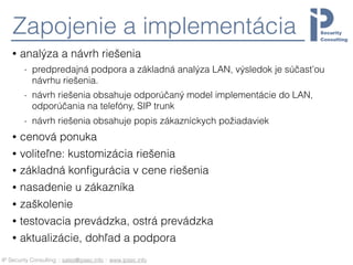 IP Security Consulting :: sales@ipsec.info :: www.ipsec.info
Zapojenie a implementácia
• analýza a návrh riešenia
- predpredajná podpora a základná analýza LAN, výsledok je súčasťou
návrhu riešenia.
- návrh riešenia obsahuje odporúčaný model implementácie do LAN,
odporúčania na telefóny, SIP trunk
- návrh riešenia obsahuje popis zákazníckych požiadaviek
• cenová ponuka
• voliteľne: kustomizácia riešenia
• základná konﬁgurácia v cene riešenia
• nasadenie u zákazníka
• zaškolenie
• testovacia prevádzka, ostrá prevádzka
• aktualizácie, dohľad a podpora
 