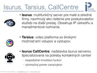 IP Security Consulting :: sales@ipsec.info :: www.ipsec.info
Isurus, Tarsius, CallCentre
• Isurus: multifunkčný server pre malé a stredné
ﬁrmy, navrhnutý ako riešenie pre poskytovateľov
služieb na ďalší predaj. Obsahuje IP ústredňu a
manažmentové rozhranie.
• Tarsius: video platforma so širokými
možnosťami vstupov a výstupov.
• Isurus CallCentre: nadstavba Isurus serverov,
špecializovaná na potreby kontaktných centier
- nespočetné množstvo funkcií
- výnimočný pomer cena/výkon
 