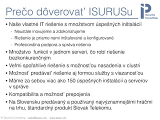 IP Security Consulting :: sales@ipsec.info :: www.ipsec.info
Prečo dôverovať ISURUSu
• Naše vlastné IT riešenie s množstvom úspešných inštalácií
- Neustále inovujeme a zdokonaľujeme
- Riešenie je priamo nami inštalované a konﬁgurované
- Profesionálna podpora a správa riešenia
• Množstvo funkcií v jednom serveri, čo robí riešenie
bezkonkurenčným
• Veľmi spoľahlivé riešenie s možnosťou nasadenia v clustri
• Možnosť predávať riešenie aj formou služby s viazanosťou
• Máme za sebou viac ako 150 úspešných inštalácií a serverov
v správe
• Kompatibilita a možnosť prepojenia
• Na Slovensku predávaný a používaný najvýznamnejšími hráčmi
na trhu, štandardný produkt Slovak Telekomu.
 