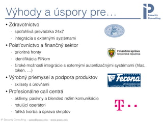 IP Security Consulting :: sales@ipsec.info :: www.ipsec.info
Výhody a úspory pre…
• Zdravotníctvo
- spoľahlivá prevádzka 24x7
- integrácia s externými systémami
• Poisťovníctvo a ﬁnančný sektor
- prioritné fronty
- identiﬁkácia PINom
- široké možnosti integrácie s externými autentizačnými systémami (hlas,
token, …)
• Výrobný priemysel a podpora produktov
- skilsety s úrovňami
• Profesionálne call centrá
- aktívny, pasívny a blended režim komunikácie
- rotujúci operátori
- ľahká tvorba a úprava skriptov
 