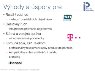 IP Security Consulting :: sales@ipsec.info :: www.ipsec.info
Výhody a úspory pre…
• Retail / obchod
- možnosť pravidelných objednávok
• Cestovný ruch
- integrované prijímanie objednávok
• Štátna a verejná správa
- výhodné cenové podmienky
• Komunikácia, ISP, Telekom
- profesionálny telekomunikačný produkt do portfólia
- kompatibilita s hlavnými hráčmi na trhu
- branding
 