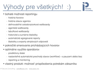 IP Security Consulting :: sales@ipsec.info :: www.ipsec.info
Výhody pre všetkých! :)
• bohaté možnosti reportingu
- história hovorov
- história stavov agentov
- deﬁnovateľné celoobrazovkové wallboardy
- agentské wallboardy
- tabuľkové wallboardy
- historické a sumárne štatistiky
- automatické agregované reporty
- štatistiky a exporty skriptových odpovedí
• pokročilé smerovanie prichádzajúcich hovorov
• optimálne využitie operátorov
- prediktívny dialer
- nastaviteľné automatické prechody stavov (workﬂow) - s pauzami alebo bez
- reporting a monitoring
• vlastný produkt: možnosť prispôsobenia potrebám zákazníka
 