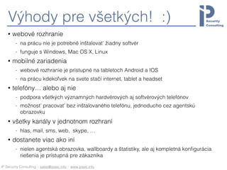 IP Security Consulting :: sales@ipsec.info :: www.ipsec.info
Výhody pre všetkých! :)
• webové rozhranie
- na prácu nie je potrebné inštalovať žiadny softvér
- funguje s Windows, Mac OS X, Linux
• mobilné zariadenia
- webové rozhranie je prístupné na tabletoch Android a IOS
- na prácu kdekoľvek na svete stačí internet, tablet a headset
• telefóny… alebo aj nie
- podpora všetkých významných hardvérových aj softvérových telefónov
- možnosť pracovať bez inštalovaného telefónu, jednoducho cez agentskú
obrazovku
• všetky kanály v jednotnom rozhraní
- hlas, mail, sms, web, skype, …
• dostanete viac ako iní
- nielen agentská obrazovka, wallboardy a štatistiky, ale aj kompletná konﬁgurácia
riešenia je prístupná pre zákazníka
 