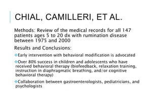 CHIAL, CAMILLERI, ET AL.
Methods: Review of the medical records for all 147
patients ages 5 to 20 dx with rumination disease
between 1975 and 2000
Results and Conclusions:
Early intervention with behavioral modification is advocated
Over 80% success in children and adolescents who have
received behavioral therapy (biofeedback, relaxation training,
instruction in diaphragmatic breathing, and/or cognitive
behavioral therapy)
Collaboration between gastroenterologists, pediatricians, and
psychologists
 