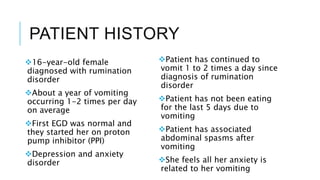PATIENT HISTORY
16-year-old female
diagnosed with rumination
disorder
About a year of vomiting
occurring 1-2 times per day
on average
First EGD was normal and
they started her on proton
pump inhibitor (PPI)
Depression and anxiety
disorder
Patient has continued to
vomit 1 to 2 times a day since
diagnosis of rumination
disorder
Patient has not been eating
for the last 5 days due to
vomiting
Patient has associated
abdominal spasms after
vomiting
She feels all her anxiety is
related to her vomiting
 