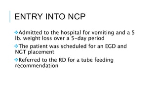 ENTRY INTO NCP
Admitted to the hospital for vomiting and a 5
lb. weight loss over a 5-day period
The patient was scheduled for an EGD and
NGT placement
Referred to the RD for a tube feeding
recommendation
 