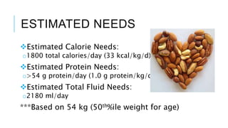 ESTIMATED NEEDS
Estimated Calorie Needs:
o1800 total calories/day (33 kcal/kg/d)
Estimated Protein Needs:
o>54 g protein/day (1.0 g protein/kg/d)
Estimated Total Fluid Needs:
o2180 ml/day
***Based on 54 kg (50th%ile weight for age)
 
