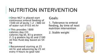 NUTRITION INTERVENTION
Once NGT is placed start
continuous enteral feeding of
1500 ml of Jevity 1.2 +980 ml
of water run @103 ml/hr
This provides 1800
calories/day (33
calories/kg/d), 83 g protein
(1.5 g protein/kg/d) and 2180
ml free fluid/day based on 54
kg
Recommend starting at 25
ml/hr and advancing by 25 ml
every 4 hours to goal rate
Goals:
1. Tolerance to enteral
feeding, by time of next
nutrition intervention
2. Stable weight
 