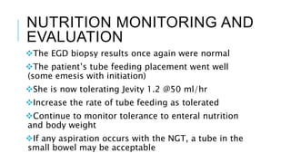 NUTRITION MONITORING AND
EVALUATION
The EGD biopsy results once again were normal
The patient’s tube feeding placement went well
(some emesis with initiation)
She is now tolerating Jevity 1.2 @50 ml/hr
Increase the rate of tube feeding as tolerated
Continue to monitor tolerance to enteral nutrition
and body weight
If any aspiration occurs with the NGT, a tube in the
small bowel may be acceptable
 