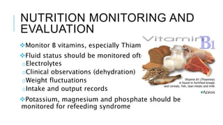 NUTRITION MONITORING AND
EVALUATION
Monitor B vitamins, especially Thiamin
Fluid status should be monitored often:
oElectrolytes
oClinical observations (dehydration)
oWeight fluctuations
oIntake and output records
Potassium, magnesium and phosphate should be
monitored for refeeding syndrome
 