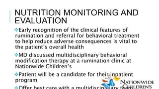 NUTRITION MONITORING AND
EVALUATION
Early recognition of the clinical features of
rumination and referral for behavioral treatment
to help reduce adverse consequences is vital to
the patient’s overall health
MD discussed multidisciplinary behavioral
modification therapy at a rumination clinic at
Nationwide Children’s
Patient will be a candidate for their inpatient
program
 