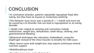 CONCLUSION
In rumination disorder, patients repeatedly regurgitate food after
eating, but they have no nausea or involuntary vomiting
The behavior must occur over a period of ≥ 1 month and must not
be caused by a GI disorder that can lead to regurgitation or an eating
disorder
 Health risks related to vomiting and rumination include
malnutrition, weight loss, dehydration, tooth decay, choking, and
gastrointestinal bleeding
Behavioral techniques like relaxation, biofeedback, using the
diaphragm instead of the chest muscles to breathe for mild cases
More severe cases with weight loss may require continuous enteral
nutrition support
Multidisciplinary team
 