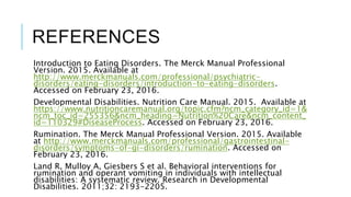 REFERENCES
Introduction to Eating Disorders. The Merck Manual Professional
Version. 2015. Available at
http://www.merckmanuals.com/professional/psychiatric-
disorders/eating-disorders/introduction-to-eating-disorders.
Accessed on February 23, 2016.
Developmental Disabilities. Nutrition Care Manual. 2015. Available at
https://www.nutritioncaremanual.org/topic.cfm?ncm_category_id=1&
ncm_toc_id=255356&ncm_heading=Nutrition%20Care&ncm_content_
id=110329#DiseaseProcess. Accessed on February 23, 2016.
Rumination. The Merck Manual Professional Version. 2015. Available
at http://www.merckmanuals.com/professional/gastrointestinal-
disorders/symptoms-of-gi-disorders/rumination. Accessed on
February 23, 2016.
Land R, Mulloy A, Giesbers S et al. Behavioral interventions for
rumination and operant vomiting in individuals with intellectual
disabilities: A systematic review. Research in Developmental
Disabilities. 2011;32: 2193-2205.
 