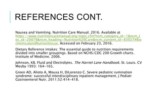 REFERENCES CONT.
Nausea and Vomiting. Nutrition Care Manual. 2016. Available at
https://www.nutritioncaremanual.org/topic.cfm?ncm_category_id=1&ncm_t
oc_id=20079&ncm_heading=Nutrition%20Care&ncm_content_id=83027#Bio
chemicalandNutrientIssue. Accessed on February 23, 2016.
Dietary Reference intakes: The essential guide to nutrition requirements
divided into smaller groupings. Based on NCHS/CDC 200 Growth charts.
Institute of Medicine. 2006.
Johnson, KB. Fluid and Electrolytes. The Harriet Lane Handbook. St. Louis. CV
Mosby 1993: 164-165.
Green AD, Alioto A, Mousa H, DiLorenzo C. Severe pediatric rumination
syndrome: successful interdisciplinary inpatient management. J Pediatr
Gastroenterol Nutr. 2011;52:414-418.
 