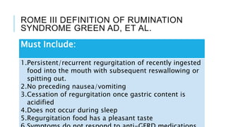 ROME III DEFINITION OF RUMINATION
SYNDROME GREEN AD, ET AL.
Must Include:
1.Persistent/recurrent regurgitation of recently ingested
food into the mouth with subsequent reswallowing or
spitting out.
2.No preceding nausea/vomiting
3.Cessation of regurgitation once gastric content is
acidified
4.Does not occur during sleep
5.Regurgitation food has a pleasant taste
 