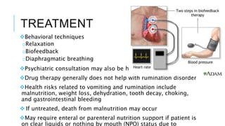 TREATMENT
Behavioral techniques
oRelaxation
oBiofeedback
oDiaphragmatic breathing
Psychiatric consultation may also be helpful
Drug therapy generally does not help with rumination disorder
Health risks related to vomiting and rumination include
malnutrition, weight loss, dehydration, tooth decay, choking,
and gastrointestinal bleeding
 If untreated, death from malnutrition may occur
May require enteral or parenteral nutrition support if patient is
on clear liquids or nothing by mouth (NPO) status due to
 