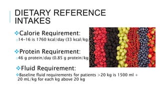 DIETARY REFERENCE
INTAKES
Calorie Requirement:
o14-16 is 1760 kcal/day (33 kcal/kg/d)
Protein Requirement:
o46 g protein/day (0.85 g protein/kg/d)
Fluid Requirement:
Baseline fluid requirements for patients >20 kg is 1500 ml +
20 mL/kg for each kg above 20 kg
 