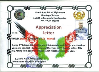 Islamic Republic of Afghanistan 

M.inistryof Interior 

JIICOP police public Headquarter 

ANCO P 2nd Brigade 

Aporeciation
REG NO:
lette'r
Meho!
•
.
Ancop 2nd
Brigade you therefore
you done good job I police. This
--~~ HQ Asking from cou
 