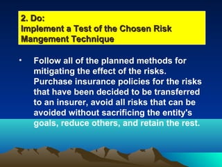 • Follow all of the planned methods for
mitigating the effect of the risks.
Purchase insurance policies for the risks
that have been decided to be transferred
to an insurer, avoid all risks that can be
avoided without sacrificing the entity's
goals, reduce others, and retain the rest.
2. Do:2. Do:
Implement a Test of the Chosen RiskImplement a Test of the Chosen Risk
Mangement TechniqueMangement Technique
 