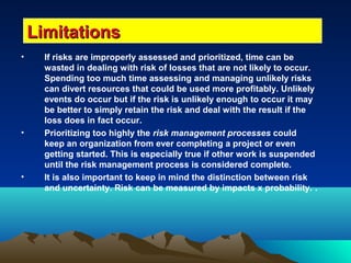 • If risks are improperly assessed and prioritized, time can be
wasted in dealing with risk of losses that are not likely to occur.
Spending too much time assessing and managing unlikely risks
can divert resources that could be used more profitably. Unlikely
events do occur but if the risk is unlikely enough to occur it may
be better to simply retain the risk and deal with the result if the
loss does in fact occur.
• Prioritizing too highly the risk management processes could
keep an organization from ever completing a project or even
getting started. This is especially true if other work is suspended
until the risk management process is considered complete.
• It is also important to keep in mind the distinction between risk
and uncertainty. Risk can be measured by impacts x probability. .
LimitationsLimitations
 