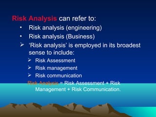 Risk Analysis can refer to:
• Risk analysis (engineering)
• Risk analysis (Business)
 ‘Risk analysis’ is employed in its broadest
sense to include:
 Risk Assessment
 Risk management
 Risk communication
Risk Analysis = Risk Assessment + Risk
Management + Risk Communication.
 