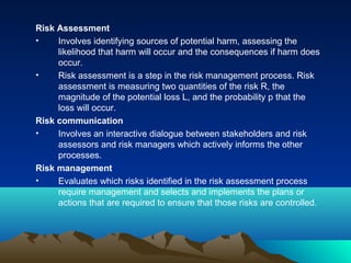 Risk Assessment
• Involves identifying sources of potential harm, assessing the
likelihood that harm will occur and the consequences if harm does
occur.
• Risk assessment is a step in the risk management process. Risk
assessment is measuring two quantities of the risk R, the
magnitude of the potential loss L, and the probability p that the
loss will occur.
Risk communication
• Involves an interactive dialogue between stakeholders and risk
assessors and risk managers which actively informs the other
processes.
Risk management
• Evaluates which risks identified in the risk assessment process
require management and selects and implements the plans or
actions that are required to ensure that those risks are controlled.
 