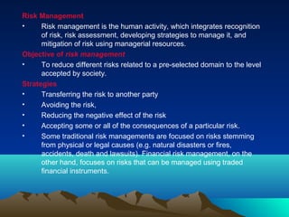 Risk Management
• Risk management is the human activity, which integrates recognition
of risk, risk assessment, developing strategies to manage it, and
mitigation of risk using managerial resources.
Objective of risk management
• To reduce different risks related to a pre-selected domain to the level
accepted by society.
Strategies
• Transferring the risk to another party
• Avoiding the risk,
• Reducing the negative effect of the risk
• Accepting some or all of the consequences of a particular risk.
• Some traditional risk managements are focused on risks stemming
from physical or legal causes (e.g. natural disasters or fires,
accidents, death and lawsuits). Financial risk management, on the
other hand, focuses on risks that can be managed using traded
financial instruments.
 
