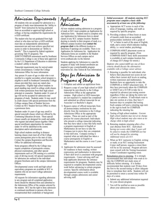 Page 12
Southeast Community College Nebraska
Page 12
Admission Requirements
All students who are accepted for admission to a
program of study must demonstrate the “ability to
benefit” from instruction by having graduated
from an accredited or approved high school or
college, or having completed the requirements for
a GED certificate.
The student who has not graduated from high
school or who does not have a GED certificate
must take an independently administered
assessment test and must achieve specified test
scores in order to demonstrate an “ability to
benefit.” This is required by federal regulation
governing Title IV programs. The
ASSET/COMPASS assessment used by Southeast
Community College is one of these tests approved
by the U.S. Department of Education to determine
a student’s ability to benefit.
Transcript requirements may be waived under
certain circumstances. Contact the College
Admissions Office for more information.
Any person 16 years of age or older who is not
enrolled in a regular secondary school program is
eligible to enroll in Southeast Community College
classes provided they meet any stated class
prerequisites. Eligible high school students in
good standing may enroll in college credit classes
with written permission from their high school
principal or counselor. Students under 16 years of
age will not be accepted for admission into
programs of study. Students under 16 may enroll
in credit classes with special permission from the
College campus Dean of Student Services.
Contact an SCC Student Services Office to obtain
a permission form.
Students under 16 years of age may enroll in
special noncredit classes which are offered by the
Continuing Education division. These special
classes usually are designed for youth and adults
who register and attend classes together. Other
special enrollment opportunities for students
under 16 will be identified in the course
description and/or advertisement.
High school students enrolling in distance
learning classes must meet all of the College
course prerequisites prior to the start of class.
Contact the campus Registration and Records
Office for additional information.
Some programs offered by the College may
require completion of prerequisite courses,
physical examinations, and other special
requirements such as CPR training or a certified
copy of driving record. All special requirements
for admission are outlined in the individual
program brochures and at the campus Admissions
Offices.
Developmental course work and high school
equivalency programs are available at SCC to
students who do not meet College admission
requirements.
All requests for information regarding admission
to any program and all completed application
forms should be obtained from and submitted to
the Admissions Office of the campus selected by
the student. SCC has the right to deny admission
or continued enrollment to persons who have
misrepresented their credentials or background.
Application for
Admission
All new students seeking admission to a program
of study at SCC must complete an Application for
Admission form. Students need to complete only
one Application for Admission form to attend
classes at any SCC campus location. Students
desiring to transfer in their program of study to a
different campus location must contact the
program chair at the different location to
determine if openings are available. There is no
Application for Admission fee. Application for
Admission forms are available in the Student
Services Offices on each campus and at
www.southeast.edu via the Internet.
Students applying for Admission to a specific
program of study with limited enrollment are
required to pay a nonrefundable program
reservation fee. (See Tuition & Fees information)
Steps for Admission to
Programs of Study
1. Complete and submit an application form.
2. Request a copy of your high school or GED
transcript be sent directly to the College
Admissions Office at the appropriate
campus. High school or GED transcripts
are not required if a student has completed
and submitted an official transcript for an
Associate’s or Bachelor’s degree.
3. Request copies of official transcripts from
all postsecondary institutions be sent
directly from the institution to the College
Admissions Office at the appropriate
campus. These are used as part of the
process for course placement. Individuals
who present a college transcript indicating
that they have taken a class that fully meets
a program requirement in English or
Mathematics do not have to take the
Compass test to prove they are competent
in that skill area. Compass testing is
required when an individual has taken a
course prerequisite in English or
Mathematics and the course is over 5 years
old.
4. Applicants for admission must be assessed
for readiness in basic reading, written
expressions and mathematics to determine
if their skill level is consistent with program
requirements. Career advising staff can
help applicants determine the entrance
requirements for programs. Students may be
required to complete developmental course
work before advancing to certain program
courses. Specific information about
developmental course work is available
through campus admissions and career
advising staff.
Initial assessment: All students entering SCC
programs must complete a basic skills
assessment by at least one of the following:
a. Appropriate ACT scores in each of the
areas of language, reading, and math as
required by specific program.
b. Providing evidence of three hours or more
of transfer credit from an accredited
postsecondary institution with a grade of
“C” or better in each of the areas of English,
math, and a course which indicates reading
ability, i.e. social studies, psychology.
c. COMPASS/ASSET placement scores as
required by specific program. (First
COMPASS/ASSET basic skills assessment
is available at each campus location free
of charge ($15 charge for retests.)
Students who cannot fulfill any one of these
criteria should discuss the alternatives
available with a College career advisor.
5. Retesting is possible for individuals who
believe their placement test scores do not
reflect their current skill levels in reading,
written expression and mathematics.
Students have an opportunity to take the
COMPASS or ASSET placement tests. If
they have previously taken the COMPASS
or ASSET test a $15.00 re-take fee is
required (in advance) per testing session
regardless if they are taking the entire test
(3 parts) or subtests. If individuals want to
take one section at a time, they have 5
business days to complete that testing.
Each campus will post a retesting sign next
to the sign-in book for COMPASS
indicating the retesting fee.
a. Testing of high school students: Current
high school students may test at no charge.
High school students may also retest at no
charge while in high school.
b. Retesting students returning after a five
year absence from SCC. Individuals
having test scores older than 5 years will
be asked to retake the COMPASS test but
will not be charged for retesting.
Additional retests are $15.
c. When an SCC instructor in English, writing
or math, or an SCC testing/Assessment
Center staff person, requests a retest there
will be no fee assessed. Program advisors
must consult with the Testing/Assessment
Center Coordinator regarding retest.
Remediation prior to retesting: It is strongly
recommended that individuals who wish to re-
take the COMPASS test study areas of
difficulty before retesting. It is further
recommended that students wait 30 days from
the first to the second testing to allow adequate
time to remediate their skills. Students will not
be permitted to retest a second time within 30
days of a retest.
6. Submit any additional information required
for your chosen program.
7. You will be notified as soon as possible
about your admissions status.
CH P1_6.qxp 3/26/2004 12:45 PM Page 12
 