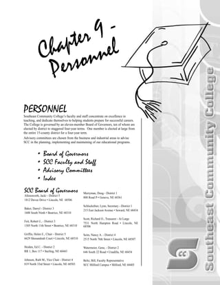 PERSONNELSoutheast Community College’s faculty and staff concentrate on excellence in
teaching, and dedicate themselves to helping students prepare for successful careers.
The College is governed by an eleven-member Board of Governors, ten of whom are
elected by district to staggered four-year terms. One member is elected at large from
the entire 15-county district for a four-year term.
Advisory committees are chosen from the business and industrial areas to advise
SCC in the planning, implementing and maintaining of our educational programs.
• Board of Governors
• SCC Faculty and Staff
• Advisory Committees
• Index
Chapter 9 -
Personnel
SCC Board of Governors
Allensworth, Jacki - District 5
1812 Devoe Drive • Lincoln, NE 68506
Baker, Darryl - District 3
1600 South Ninth • Beatrice, NE 68310
Feit, Robert J., - District 3
1305 North 11th Street • Beatrice, NE 68310
Griffin, Helen E., Chair - District 5
6629 Shenandoah Court • Lincoln, NE 68510
Heiden, Ed C. - District 2
RR 1, Box 117 • Sterling, NE 68443
Johnson, Ruth M., Vice Chair - District 4
819 North 33rd Street • Lincoln, NE 68503
Merryman, Doug - District 1
808 Road P • Geneva, NE 68361
Schluckebier, Lynn, Secretary - District 1
215 East Jackson Avenue • Seward, NE 68434
Scott, Richard O., Treasurer - At Large
7531 North Hampton Road • Lincoln, NE
68506
Seim, Nancy A. - District 4
2515 North 76th Street • Lincoln, NE 68507
Watermeier, Gene, - District 2
646 South 22 Road • Unadilla, NE 68454
Beltz, Bill, Faculty Representative
SCC Milford Campus • Milford, NE 68405
CH P9_personnel.qxp 3/26/2004 12:54 PM Page 189
 