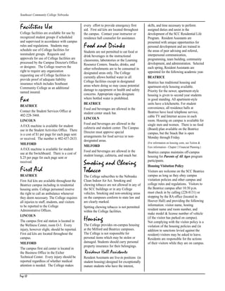 Page 50
Southeast Community College Nebraska
Facilities Use
College facilities are available for use by
recognized student groups if scheduled
and supervised in accordance with campus
rules and regulations. Students may
schedule use of College facilities for
nonstudent groups. Requests and
approvals for use of College facilities are
processed by the Campus Director's Office
or designee. The College reserves the
right to require any organization
requesting use of College facilities to
provide proof of adequate liability
insurance which includes Southeast
Community College as an additional
named insured.
Fax
BEATRICE
Contact the Student Services Office at
402-228-3468.
LINCOLN
A FAX machine is available for student
use in the Student Activities Office. There
is a cost of $1 per page for each page sent
or received. The number is 402-437-2633.
MILFORD
A FAX machine is available for student
use at the Switchboard. There is a cost of
$.25 per page for each page sent or
received.
First Aid
BEATRICE
First Aid kits are available throughout the
Beatrice campus including in residential
housing units. College personnel reserve
the right to call an ambulance whenever
they deem necessary. The College requires
all injuries to staff, students, and visitors
to be reported to the College
Administrative Offices.
LINCOLN
The campus first aid station is located in
the Wellness Center, room O-3. Every
injury, however slight, should be reported.
First aid kits are located throughout the
campus.
MILFORD
The campus first aid center is located in
the Business Office in the Eicher
Technical Center. Every injury should be
reported regardless of whether medical
attention is needed. The College makes
every effort to provide emergency first
aid. First aid kits are located throughout
the campus. Contact your instructor or
residence hall counselor for assistance.
Food and Drinks
Students are not permitted to eat food or
drink beverages in the instructional
classrooms, laboratories or the Learning
Resource Centers. Snacks, drinks, and
other refreshments are to be consumed in
designated areas only. The College
currently allows bottled water in all
College facilities except in designated
areas where doing so may cause potential
damage to equipment or health and safety
concerns. Appropriate signs designate
where bottled water is prohibited.
BEATRICE
Food and beverages are allowed in the
student center snack bar.
LINCOLN
Food and beverages are allowed in the
cafeteria and student center. The Campus
Director must approve special
arrangements for food service in non-
designated areas.
MILFORD
Food and beverages are allowed in the
student lounge, cafeteria, and snack bar.
Smoking and Chewing
Tobacco
The College subscribes to the Nebraska
Clean Indoor Air Act. Smoking and
chewing tobacco are not allowed in any of
the SCC buildings or in any College
vehicles. Smoking and non-smoking areas
on the campuses conform to state law and
are clearly marked.
Spitting chewing tobacco is not permitted
within the College facilities.
Housing
The College provides on-campus housing
at the Milford and Beatrice campuses.
The College is not responsible for
personal items which may be stolen or
damaged. Students should carry personal
property insurance for their belongings.
Residence Hall Assistants
Resident Assistants are live-in positions (in
student housing) designed for exceptionally
mature students who have the interest,
skills, and time necessary to perform
assigned duties and assist in the
development of the SCC Residential Life
Program. Resident Assistants are
presented with unique opportunities for
personal development and are trained in
the areas of peer advising and referral,
interpersonal communication,
programming, team building, community
development, and administration. Selected
each spring, Resident Assistants are
appointed for the following academic year.
BEATRICE
Beatrice has traditional housing and
apartment-style housing available.
Priority for the newer, apartment-style
housing is given to second year students
in good standing. All apartment-style
units have a kitchenette. For student
convenience, all residence halls at
Beatrice have local telephone service,
cable TV and Internet access in each
room. Housing on campus is available for
single men and women. There is no food
(Board) plan available on the Beatrice
campus, but the Snack Bar is open
Monday through Friday.
(For information on housing costs, see Tuition &
Fees information - Chapter 2 Financial Planning.)
Beatrice campus maintains off-campus
housing for Parents of All Ages program
participants.
Housing Visitation Policy
Visitors are welcome on the SCC Beatrice
campus as long as they obey campus
visitation policies and other campus and
college rules and regulations. Visitors to
the Beatrice campus after 10:30 p.m.
must check in by calling (228-8131) or
stopping by the RA office (located in
Hoover Hall) and providing the following
information: visitor name, hosting
resident name and room number, and
make model & license number of vehicle
(if the visitor has parked on campus).
Not complying with the visitor policy is a
violation of the housing policies and (in
addition to sanctions levied against the
resident) visitors may be asked to leave.
Residents are responsible for the actions
of their visitors while they are on campus.
CH P1_6.qxp 3/26/2004 12:45 PM Page 50
 